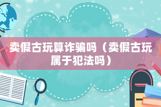 賣假古玩算詐騙嗎（賣假古玩屬于犯法嗎）