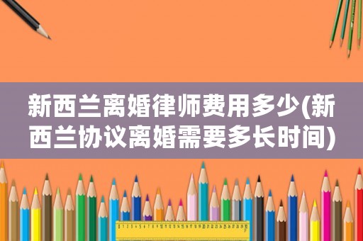 新西蘭離婚律師費(fèi)用多少(新西蘭協(xié)議離婚需要多長時(shí)間)