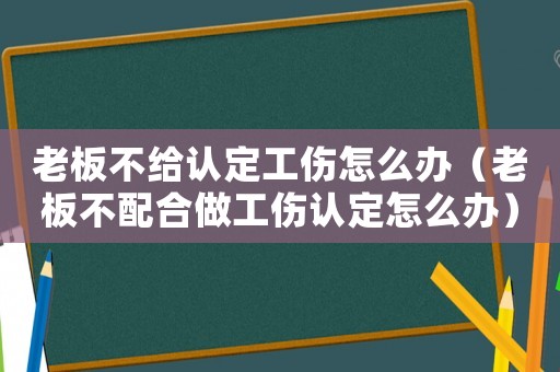 老板不給認定工傷怎么辦（老板不配合做工傷認定怎么辦）