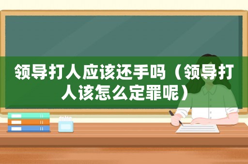 領(lǐng)導(dǎo)打人應(yīng)該還手嗎（領(lǐng)導(dǎo)打人該怎么定罪呢）