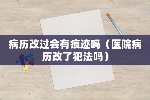 病歷改過會有痕跡嗎（醫(yī)院病歷改了犯法嗎）