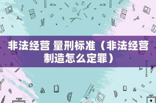 非法經營 量刑標準（非法經營制造怎么定罪）