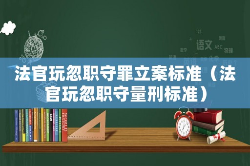 法官玩忽職守罪立案標準（法官玩忽職守量刑標準）