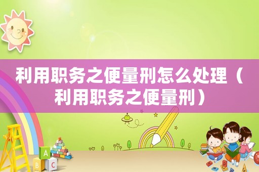 利用職務之便量刑怎么處理（利用職務之便量刑）