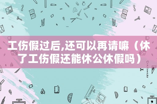 工傷假過后,還可以再請嘛（休了工傷假還能休公休假嗎）