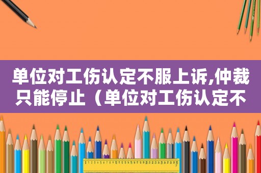 單位對工傷認(rèn)定不服上訴,仲裁只能停止（單位對工傷認(rèn)定不服）