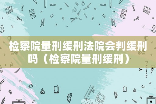 檢察院量刑緩刑法院會判緩刑嗎（檢察院量刑緩刑）
