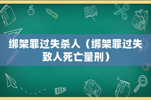 綁架罪過失殺人（綁架罪過失致人死亡量刑）