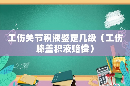 工傷關節積液鑒定幾級（工傷膝蓋積液賠償）
