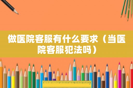 做醫院客服有什么要求（當醫院客服犯法嗎）