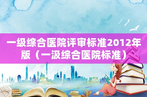 一級綜合醫院評審標準2012年版（一汲綜合醫院標準）