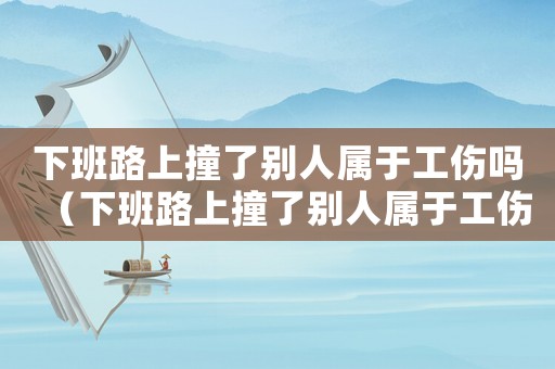 下班路上撞了別人屬于工傷嗎（下班路上撞了別人屬于工傷嗎）