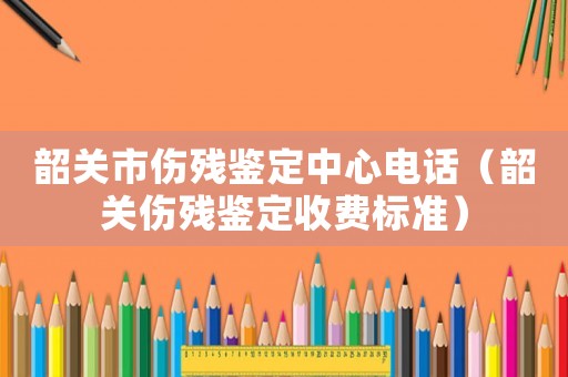 韶關市傷殘鑒定中心電話（韶關傷殘鑒定收費標準）