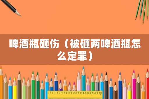 啤酒瓶砸傷（被砸兩啤酒瓶怎么定罪）