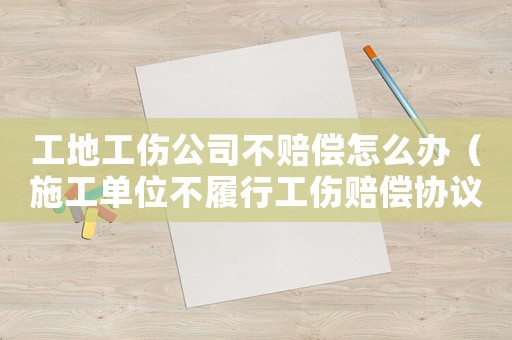 工地工傷公司不賠償怎么辦（施工單位不履行工傷賠償協(xié)議）