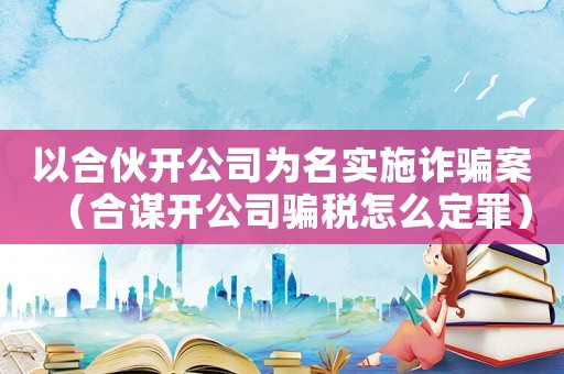 以合伙開公司為名實施詐騙案（合謀開公司騙稅怎么定罪）