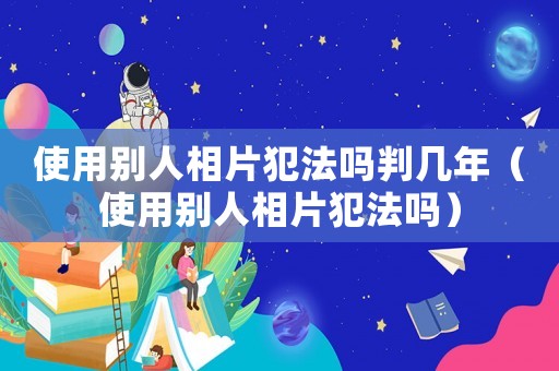 使用別人相片犯法嗎判幾年（使用別人相片犯法嗎）