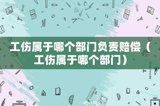 工傷屬于哪個部門負責賠償（工傷屬于哪個部門）