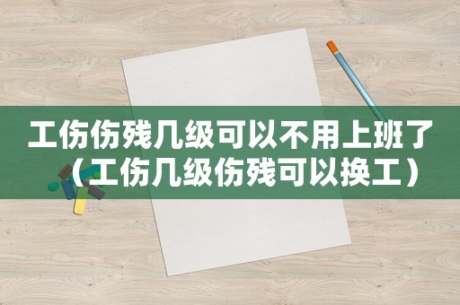 工傷傷殘幾級可以不用上班了（工傷幾級傷殘可以換工）