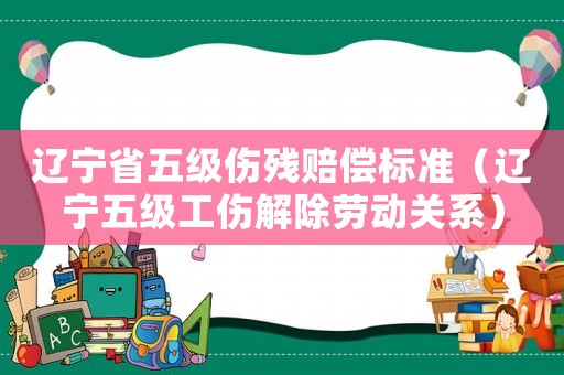 遼寧省五級(jí)傷殘賠償標(biāo)準(zhǔn)（遼寧五級(jí)工傷解除勞動(dòng)關(guān)系）