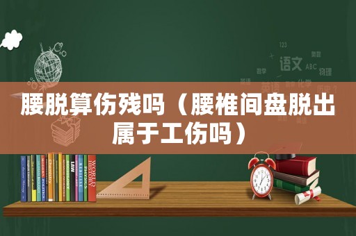 腰脫算傷殘嗎（腰椎間盤脫出屬于工傷嗎）