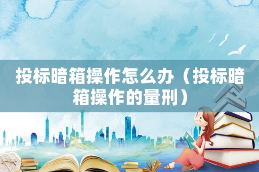 投標暗箱操作怎么辦（投標暗箱操作的量刑）