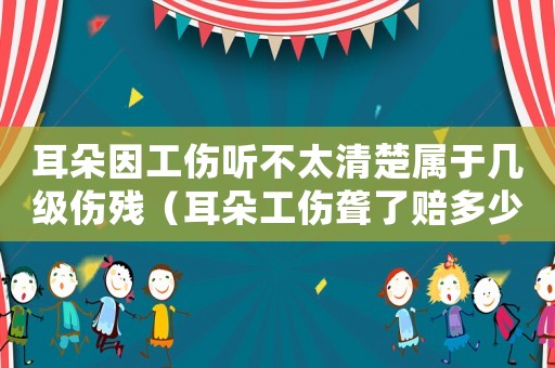 耳朵因工傷聽不太清楚屬于幾級傷殘（耳朵工傷聾了賠多少）