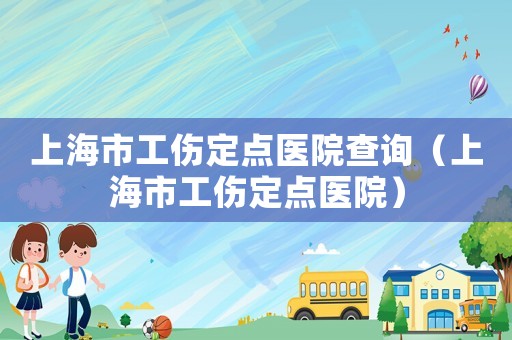 上海市工傷定點(diǎn)醫(yī)院查詢(xún)（上海市工傷定點(diǎn)醫(yī)院）
