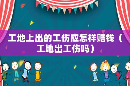 工地上出的工傷應怎樣賠錢（工地出工傷嗎）
