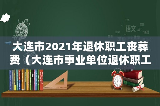大連市2021年退休職工喪葬費(fèi)（大連市事業(yè)單位退休職工喪葬費(fèi)標(biāo)準(zhǔn)）
