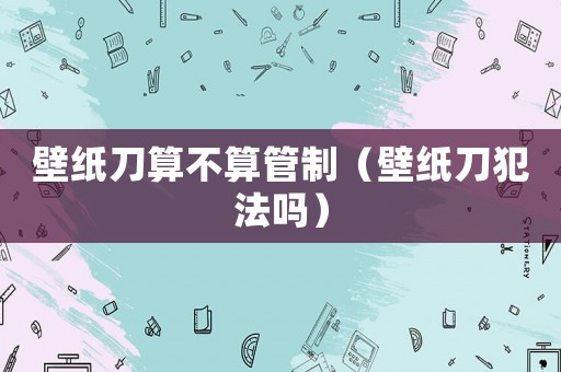 壁紙刀算不算管制（壁紙刀犯法嗎）