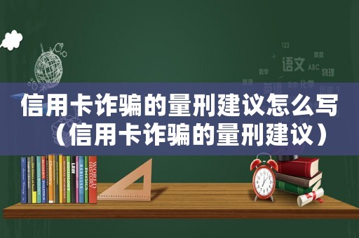 信用卡詐騙的量刑建議怎么寫（信用卡詐騙的量刑建議）
