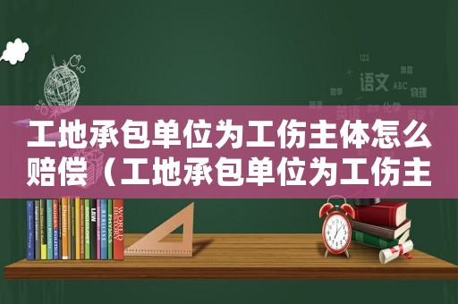 工地承包單位為工傷主體怎么賠償（工地承包單位為工傷主體）