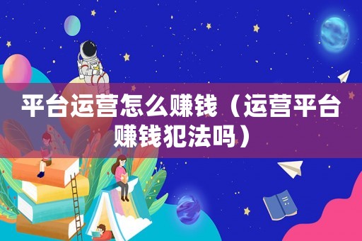 平臺(tái)運(yùn)營(yíng)怎么賺錢(qián)（運(yùn)營(yíng)平臺(tái)賺錢(qián)犯法嗎）