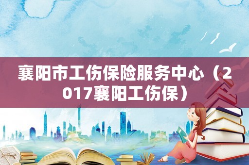 襄陽市工傷保險服務中心（2017襄陽工傷保）