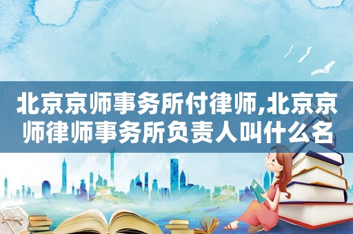 北京京師事務所付律師,北京京師律師事務所負責人叫什么名字