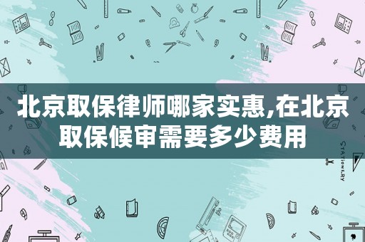 北京取保律師哪家實惠,在北京取保候審需要多少費用