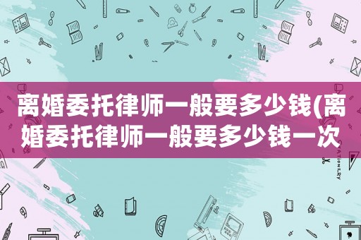 離婚委托律師一般要多少錢(離婚委托律師一般要多少錢一次)