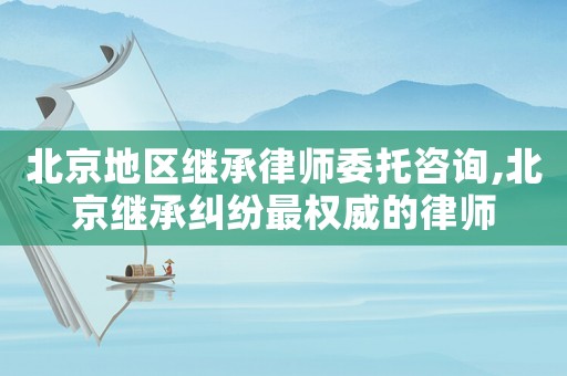 北京地區繼承律師委托咨詢,北京繼承糾紛最權威的律師