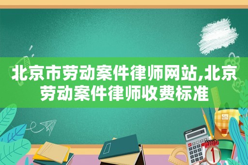 北京市勞動案件律師網站,北京勞動案件律師收費標準