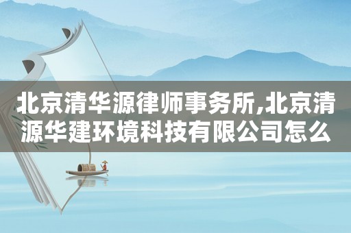 北京清華源律師事務所,北京清源華建環境科技有限公司怎么樣