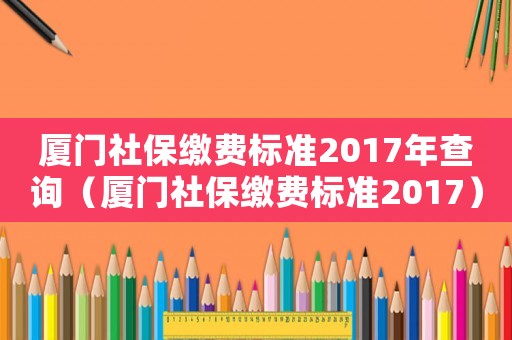 廈門社保繳費標準2017年查詢（廈門社保繳費標準2017）