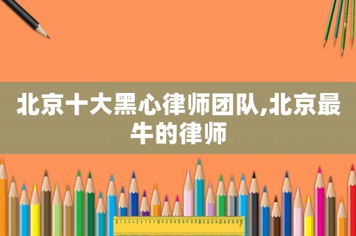 北京十大黑心律師團隊,北京最牛的律師