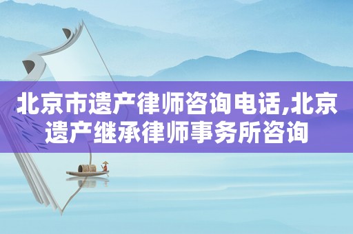 北京市遺產律師咨詢電話,北京遺產繼承律師事務所咨詢