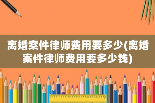 離婚案件律師費用要多少(離婚案件律師費用要多少錢)