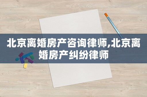 北京離婚房產咨詢律師,北京離婚房產糾紛律師