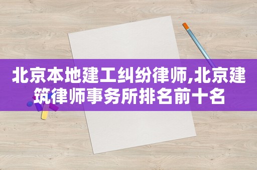 北京本地建工糾紛律師,北京建筑律師事務所排名前十名