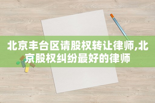 北京豐臺區請股權轉讓律師,北京股權糾紛最好的律師