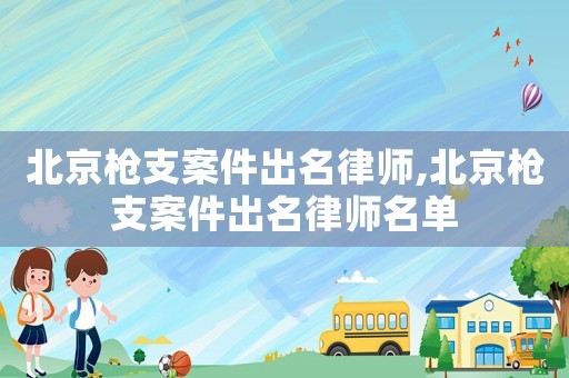 北京槍支案件出名律師,北京槍支案件出名律師名單