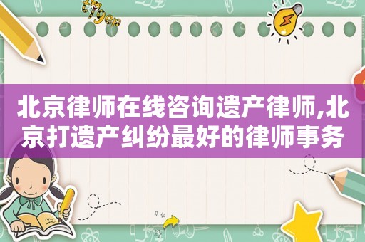北京律師在線咨詢遺產律師,北京打遺產糾紛最好的律師事務所